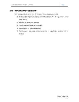 PLAN DE SEGURIDAD Y SALUD EN EL TRABAJO 2020
Página 130 de 131
XVII. IMPLEMENTACIÓN DEL PLAN
Será presupuestado por el área de Recursos Humanos, considerando:
1. Elaboración, implementación y administración del Plan de seguridad y salud
en el trabajo.
2. Equipos de protección personal.
3. Señalización temporal de seguridad.
4. Capacitación en seguridad y salud.
5. Recursos para respuestas ante emergencias en seguridad y salud durante el
trabajo.
 