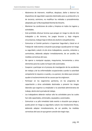PLAN DE SEGURIDAD Y SALUD EN EL TRABAJO 2020
pág. 44
- Abstenerse de intervenir, modificar, desplazar, dañar o destruir los
dispositivos de seguridad o aparatos destinados para su protección y la
de terceros; asimismo, no modificar los métodos o procedimientos
adoptados por la Municipalidad Distrital de Amarilis.
- Mantener las condiciones de orden y limpieza en todos los lugares y
actividades.
- Está prohibido efectuar bromas que pongan en riesgo la vida de otro
trabajador y de terceros, los juegos bruscos y, bajo ninguna
circunstancia, trabajar bajo el efecto de alcohol o estupefacientes.
- Comunicar al Comité paritario o Supervisor Seguridad y Salud en el
Trabajo de todo evento o situación que ponga o pueda poner en riesgo
su seguridad y salud o la de otros trabajadores, usuarios, visitantes y
contratistas, debiendo adoptar inmediatamente, de ser posible, las
medidas correctivas del caso.
- No operar o manipular equipos, maquinarias, herramientas u otros
elementos para los cuales no hayan sido autorizados.
- Cooperar y participar en el proceso de investigación de los accidentes
de trabajo y de las enfermedades ocupacionales cuando la autoridad
competente lo requiera o cuando, a su parecer, los datos que conocen
ayuden al esclarecimiento de las causas que los originaron.
- Participar en los organismos paritarios, en los programas de
capacitación y otras actividades destinadas a prevenir los riesgos
laborales que organice su empleador o la autoridad administrativa de
trabajo, dentro de la jornada de trabajo.
- Los trabajadores deberán realizar sólo las actividades para las cuales
han sido capacitados, entrenados, equipados y autorizados.
- Comunicar a su jefe inmediato todo evento o situación que ponga o
pueda poner en riesgo su seguridad y salud o las instalaciones físicas,
debiendo adoptar inmediatamente, de ser posible, las medidas
correctivas del caso sin que genere sanción de ningún tipo.
 