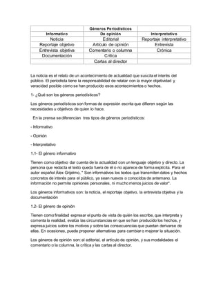La noticia es el relato de un acontecimiento de actualidad que suscita el interés del
público. El periodista tiene la responsabilidad de relatar con la mayor objetividad y
veracidad posible cómo se han producido esos acontecimientos o hechos.
1- ¿Qué son los géneros periodísticos?
Los géneros periodísticos son formas de expresión escrita que difieren según las
necesidades u objetivos de quien lo hace.
En la prensa se diferencian tres tipos de géneros periodísticos:
- Informativo
- Opinión
- Interpretativo
1.1- El género informativo
Tienen como objetivo dar cuenta de la actualidad con un lenguaje objetivo y directo. La
persona que redacta el texto queda fuera de él o no aparece de forma explícita. Para el
autor español Álex Grijelmo, " Son informativos los textos que transmiten datos y hechos
concretos de interés para el público, ya sean nuevos o conocidos de antemano. La
información no permite opiniones personales, ni mucho menos juicios de valor".
Los géneros informativos son: la noticia, el reportaje objetivo, la entrevista objetiva y la
documentación
1.2- El género de opinión
Tienen como finalidad expresar el punto de vista de quién los escribe, que interpreta y
comenta la realidad, evalúa las circunstancias en que se han producido los hechos, y
expresa juicios sobre los motivos y sobre las consecuencias que puedan derivarse de
ellas. En ocasiones, puede proponer alternativas para cambiar o mejorar la situación.
Los géneros de opinión son: el editorial, el artículo de opinión, y sus modalidades el
comentario o la columna, la crítica y las cartas al director.
Géneros Periodísticos
Informativo De opinión Interpretativo
Noticia Editorial Reportaje interpretativo
Reportaje objetivo Artículo de opinión Entrevista
Entrevista objetiva Comentario o columna Crónica
Documentación Crítica
Cartas al director
 