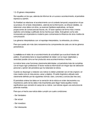 1.3- El género interpretativo
Son aquellos en los que, además de informar de un suceso o acontecimiento, el periodista
expresa su opinión.
Su finalidad es relacionar el acontecimiento con el contexto temporal y espacial en el que
se produce. En el texto interpretativo, además de la información, se ofrecen detalles, se
relacionan unos datos con otros, se avanzan hipótesis explicativas, se hacen
proyecciones de consecuencias futuras, etc. El autor aparece de forma más o menos
explícita como testigo cualificado de los hechos que relata. Este género se ha sido
incorporado por el periodismo moderno para contrarrestar la influencia de otros medios de
comunicación.
Los géneros interpretativos son: el reportaje interpretativo, la entrevista y la crónica.
Para que quede aún más claro revisaremos los componentes de cada uno de los géneros
periodísticos:
La noticia es el relato de un acontecimiento de actualidad que suscita el interés del
público. El periodista tiene la responsabilidad de relatar con la mayor objetividad y
veracidad posible cómo se han producido esos acontecimientos o hechos.
La noticia tiene unas funciones claramente delimitadas y el periodista trata de cumplirlas
con el mayor rigor profesional. El lector recibe la información sin ningún tipo de valoración
personal u opinión del periodista que ha redactado la noticia.
Cuando se dispongan a redactar una noticia no deben pretender ser el más original o el
más creativo sino el más preciso, veraz y objetivo. El estilo lingüístico utilizado está
claramente definido por las siguientes normas: claro, concreto y conciso (las tres ces).
El periodista ordena los datos en la narración de la noticia en orden decreciente a su
importancia: parte de los datos más importantes para llegar hasta aquellos menos
significativos que cerrarán el cuerpo de su noticia. Las noticias siguen una estructura de
pirámide invertida.
Para que un hecho sea noticia debe cumplir con cuatro condiciones:
- Ser Verdadero
- Ser actual
- Ser novedoso
- Ser interesante
 