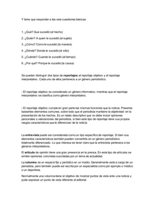 Y tiene que responder a las seis cuestiones básicas:
1. ¿Qué? Que sucedió (el hecho)
2. ¿Quién? A quien le sucedió (el sujeto)
3. ¿Cómo? Como le sucedió (la manera)
4. ¿Dónde? Donde le sucedió (el sitio)
5. ¿Cuándo? Cuando le sucedió (el tiempo)
6. ¿Por qué? Porque le sucedió (la causa)
Se pueden distinguir dos tipos de reportajes:el reportaje objetivo y el reportaje
interpretativo. Cada uno de ellos pertenece a un género periodístico.
- El reportaje objetivo es considerado un género informativo, mientras que el reportaje
interpretativo se clasifica como género interpretativo.
- El reportaje objetivo cumple en gran parte las mismas funciones que la noticia. Presenta
bastantes elementos comunes, sobre todo que el periodista mantiene la objetividad en la
presentación de los hechos. Es un relato descriptivo que no debe incluir opiniones
personales o valoraciones del periodista, si bien este tipo de reportaje tiene sus propios
rasgos característicos que le diferencian de la noticia.
La entrevista puede ser considerada como un tipo específico de reportaje. Si bien sus
elementos característicos también pueden convertirla en un género periodístico
totalmente diferenciado. Lo que interesa es tener claro que la entrevista pertenece a los
géneros interpretativos.
El artículo de opinión tiene una gran presencia en la prensa. En este tipo de artículos se
emiten opiniones concretas suscitadas por un tema de actualidad.
La columna es un espacio fijo y periódico en un medio. Generalmente está a cargo de un
periodista, pero también puede ser escrita por un especialista como por ejemplo o médico
o un deportista.
Normalmente una columna tiene el objetivo de mostrar puntos de vista ante una noticia y
pude expresar un punto de vista diferente al editorial.
 