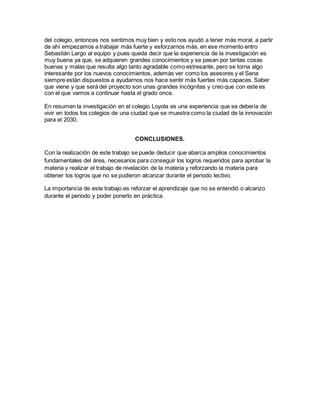 del colegio, entonces nos sentimos muy bien y esto nos ayudó a tener más moral, a partir
de ahí empezamos a trabajar más fuerte y esforzarnos más, en ese momento entro
Sebastián Largo al equipo y pues queda decir que la experiencia de la investigación es
muy buena ya que, se adquieren grandes conocimientos y se pasan por tantas cosas
buenas y malas que resulta algo tanto agradable como estresante, pero se torna algo
interesante por los nuevos conocimientos, además ver como los asesores y el Sena
siempre están dispuestos a ayudarnos nos hace sentir más fuertes más capaces. Saber
que viene y que será del proyecto son unas grandes incógnitas y creo que con este es
con el que vamos a continuar hasta el grado once.
En resumen la investigación en el colegio Loyola es una experiencia que se debería de
vivir en todos los colegios de una ciudad que se muestra como la ciudad de la innovación
para el 2030.
CONCLUSIONES.
Con la realización de este trabajo se puede deducir que abarca amplios conocimientos
fundamentales del área, necesarios para conseguir los logros requeridos para aprobar la
materia y realizar el trabajo de nivelación de la materia y reforzando la materia para
obtener los logros que no se pudieron alcanzar durante el periodo lectivo.
La importancia de este trabajo es reforzar el aprendizaje que no se entendió o alcanzo
durante el periodo y poder ponerlo en práctica.
 