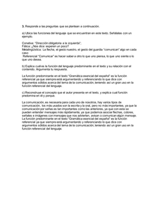 3. Responde a las preguntas que se plantean a continuación.
a) Ubica las funciones del lenguaje que se encuentran en este texto. Señálalas con un
ejemplo.
Conativa: “Dirección obligatoria a la izquierda”;
Fática: ¿Nos dice: esperen un poco?
Metalingüística: La flecha, el gesto nuestro, el gesto del guardia “comunican” algo en cada
caso
Referencial “Comunicar” es hacer saber a otro lo que uno piensa, lo que uno siente o lo
que uno desea.
b) Explica cuál es la función del lenguaje predominante en el texto y su relación con el
contenido. Argumenta tu respuesta.
La función predominante en el texto “Gramática esencial del español” es la función
referencial ya que siempre está argumentando y referenciando lo que dice con
argumentos sólidos acerca del tema de la comunicación, teniendo así un gran uso en la
función referencial del lenguaje.
c) Reconstruye el concepto que el autor presenta en el texto, y explica cual función
predomina en él y porque.
La comunicación, es necesaria para cada uno de nosotros, hay varios tipos de
comunicación, los más usados son la escrita y la oral, pero no más importantes, ya que la
comunicación por señas es tan importantes como las anteriores, ya que con esta se
pueden entender mensajes más rápidamente, ya que podemos asociar flechas, colores,
señales e imágenes con mensajes que nos advierten, avisan o comunican algún mensaje.
La función predominante en el texto “Gramática esencial del español” es la función
referencial ya que siempre está argumentando y referenciando lo que dice con
argumentos sólidos acerca del tema de la comunicación, teniendo así un gran uso en la
función referencial del lenguaje.
 
