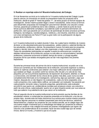 5. Realizar un reportaje sobre la V Muestra Institucional, del Colegio.
El 4 de Noviembre se inició en la institución la V muestra institucional del Colegio Loyola
para la ciencia y la innovación en donde se presentaron todos los proyectos de la
institución, desde el grado 6° hasta las grados 11°, de estos grupos se forman equipos de
investigación, donde máximo pueden llegar a tener 5 estudiantes, estos chicos se forman
para desarrollar propuestas de investigación para terminar dándole una solución a estas
mismas, pasando por problemas de la vida cotidiana, y yendo hasta el punto de tocar
temas químicos altamente complejos y que además quien lo pensaría dominarían a la
perfección, claro que pasando por un proceso de aprendizaje de estos procesos químicos,
biológicos, tecnológicos, nanotecnológicos, robóticos, y de industria, esta feria se realizó
con unas semejanzas a la Feria CT+I por su gran éxito con la participación de alguno
grupos de la institución
La V muestra institucional se realizó durante 3 días, los cuales fueron divididos de manera
de tener un día absolutamente para los evaluadores, público externo y además familias de
los estudiantes, profesores y demás. Se presentaron nuevos formatos para los proyectos,
posters y demás, todo por realizar una más organizada y mejor muestra institucional;
Todos los estudiantes participantes en aquella muestra se esforzaron por cumplir las
debidas indicaciones de la institución aunque no solo ellos se comprometieron, también
profesores y asesores se tomaron el debido tiempo de revisar y corregir aquellos
proyectos de los que estaba encargados para así dar más seguridad a los jóvenes
expositores.
Durante las primeras horas del primer día de la muestra institucional, se podía ver a los
chicos aun corriendo por las instalaciones de la institución, buscando organizar su stand y
dejarlo en óptimas condiciones para obtener una mejor calificación de los evaluadores
que estaban por llegar, se podían sentir los nervios a flor de piel y no solo de los más
pequeños por ser sus primeras experiencias de exposición de proyecto, abiertas a críticas
y correcciones, sino también de los chicos de los grados más altos, pues nunca se está
completamente informado en la investigación, siempre hay algo que aprender y algo que
mejorar, después de un rato llegaron los evaluadores, cada uno tenía asignados unos
cuatro proyectos a los cuales debía calificar, así evaluador por evaluador fue pasando por
cada proyecto, tomando notas y haciendo preguntas, generalmente cada evaluador
encontró lo que quería ver, problemáticas sociales que empiezan a tener una solución a
partir de unos chicos, cada evaluador quería ver un gran impacto social y por sus caras se
notó que salieron muy satisfecho de lo que vieron en la institución.
Para el segundo día de la muestra institucional se tenía previsto que las familias de los
estudiantes vinieran a contemplar los proyectos presentes en la institución y los de sus
propios hijos, durante este día todos estuvimos muy activos para mostrar nuestro proyecto
y aunque algunas personas no estaban preparadas para tema tan técnicos, sabíamos
desenvolvernos y explicar los proyectos de una manera sencilla, así el colegio logro dar
una buena imagen mostrando que su metodología de trabajo por proyectos es exitosa y
podría ser usada en más colegios formando así jóvenes investigadores que logren dar
solución a las problemáticas de la sociedad, hacer de esta ciudad algo que de verdad
innove, llamar al mundo, y mostrar lo que es el Loyola
 