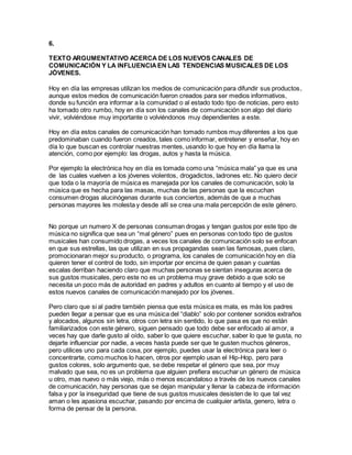 6.
TEXTO ARGUMENTATIVO ACERCA DE LOS NUEVOS CANALES DE
COMUNICACIÓN Y LA INFLUENCIAEN LAS TENDENCIAS MUSICALES DE LOS
JÓVENES.
Hoy en día las empresas utilizan los medios de comunicación para difundir sus productos,
aunque estos medios de comunicación fueron creados para ser medios informativos,
donde su función era informar a la comunidad o al estado todo tipo de noticias, pero esto
ha tomado otro rumbo, hoy en día son los canales de comunicación son algo del diario
vivir, volviéndose muy importante o volviéndonos muy dependientes a este.
Hoy en día estos canales de comunicación han tomado rumbos muy diferentes a los que
predominaban cuando fueron creados, tales como informar, entretener y enseñar, hoy en
día lo que buscan es controlar nuestras mentes, usando lo que hoy en día llama la
atención, como por ejemplo: las drogas, autos y hasta la música.
Por ejemplo la electrónica hoy en día es tomada como una “música mala” ya que es una
de las cuales vuelven a los jóvenes violentos, drogadictos, ladrones etc. No quiero decir
que toda o la mayoría de música es manejada por los canales de comunicación, solo la
música que es hecha para las masas, muchas de las personas que la escuchan
consumen drogas alucinógenas durante sus conciertos, además de que a muchas
personas mayores les molesta y desde allí se crea una mala percepción de este género.
No porque un numero X de personas consuman drogas y tengan gustos por este tipo de
música no significa que sea un “mal género” pues en personas con todo tipo de gustos
musicales han consumido drogas, a veces los canales de comunicación solo se enfocan
en que sus estrellas, las que utilizan en sus propagandas sean las famosas, pues claro,
promocionaran mejor su producto, o programa, los canales de comunicación hoy en día
quieren tener el control de todo, sin importar por encima de quien pasan y cuantas
escalas derriban haciendo claro que muchas personas se sientan inseguras acerca de
sus gustos musicales, pero este no es un problema muy grave debido a que solo se
necesita un poco más de autoridad en padres y adultos en cuanto al tiempo y el uso de
estos nuevos canales de comunicación manejado por los jóvenes.
Pero claro que si al padre también piensa que esta música es mala, es más los padres
pueden llegar a pensar que es una música del “diablo” solo por contener sonidos extraños
y alocados, algunos sin letra, otros con letra sin sentido, lo que pasa es que no están
familiarizados con este género, siguen pensado que todo debe ser enfocado al amor, a
veces hay que darle gusto al oído, saber lo que quiere escuchar, saber lo que te gusta, no
dejarte influenciar por nadie, a veces hasta puede ser que te gusten muchos géneros,
pero utilices uno para cada cosa, por ejemplo, puedes usar la electrónica para leer o
concentrarte, como muchos lo hacen, otros por ejemplo usan el Hip-Hop, pero para
gustos colores, solo argumento que, se debe respetar el género que sea, por muy
malvado que sea, no es un problema que alguien prefiera escuchar un género de música
u otro, mas nuevo o más viejo, más o menos escandaloso a través de los nuevos canales
de comunicación, hay personas que se dejan manipular y llenar la cabeza de información
falsa y por la inseguridad que tiene de sus gustos musicales desisten de lo que tal vez
aman o les apasiona escuchar, pasando por encima de cualquier artista, genero, letra o
forma de pensar de la persona.
 