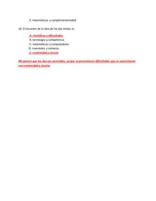 E. matemáticos y complementariedad
10. El resumen de la idea de los dos textos es
A. científicos y dificultades
B. tecnología y competencia
C. matemáticas y computadores
D. inventores y números.
E. creatividad y ciencia
Me parece que los dos son acertados, ya que se presentaron dificultades que se solucionaron
con creatividad y ciencia.
 