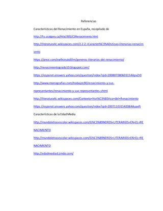 Referencias
Características del Renacimiento en España, recopilado de
http://fis.ucalgary.ca/AVal/305/CSRenacimiento.html
http://literatura4c.wikispaces.com/2.2.2.+Caracter%C3%ADsticas+literarias+renacim
iento
https://prezi.com/xw9xieukd5lm/generos-literarios-del-renacimiento/
http://renacimientogrado10.blogspot.com/
https://espanol.answers.yahoo.com/question/index?qid=20080708060315AApvZr0
http://www.monografias.com/trabajos90/renacimiento-y-sus-
representantes/renacimiento-y-sus-representantes.shtml
http://literatura4c.wikispaces.com/Contexto+hist%C3%B3rico+del+Renacimiento
https://espanol.answers.yahoo.com/question/index?qid=20071103154208AAuaxft
Características de la Edad Media
http://mundoletrasescolar.wikispaces.com/G%C3%89NEROS+LITERARIOS+EN+EL+RE
NACIMIENTO
http://mundoletrasescolar.wikispaces.com/G%C3%89NEROS+LITERARIOS+EN+EL+RE
NACIMIENTO
http://edadmediad.jimdo.com/
 