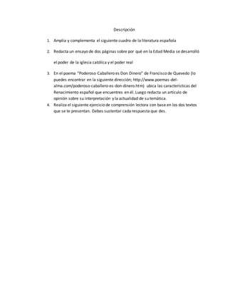 Descripción
1. Amplia y complementa el siguiente cuadro de la literatura española
2. Redacta un ensayo de dos páginas sobre por qué en la Edad Media se desarrolló
el poder de la iglesia católica y el poder real
3. En el poema “Poderoso Caballero es Don Dinero” de Francisco de Quevedo (lo
puedes encontrar en la siguiente dirección; http://www.poemas-del-
alma.com/poderoso-caballero-es-don-dinero.htm) ubica las características del
Renacimiento español que encuentres en él. Luego redacta un artículo de
opinión sobre su interpretación y la actualidad de su temática.
4. Realiza el siguiente ejercicio de comprensión lectora con base en los dos textos
que se te presentan. Debes sustentar cada respuesta que des.
 