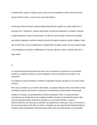 mandamientos, seguir a la iglesia, pues, como no eran estudiados se creían como lo primero
que les vinieran a decir, y justo era las cosas de la iglesia
Se dice que el hecho de que la iglesia hubiera abusado de su poder en la edad media fue el
principio de su “desplomo”, porque obviamente las personas empezaron a estudiar, entonces
cuando empezaron a pensar críticamente y se dieron cuenta de todo el abuso de autoridad
que habían soportado, decidieron dejarla y desde ahí la iglesia empezó a perder adeptos, hasta
que el día de hoy, es la sociedad la que va imponiendo las reglas y ahora casi que la iglesia sigue
a la sociedad para recuperar credibilidad en el mundo, algo que se dice, está pasando con el
papa actual
3.
La característica del renacimiento que más se ve en el poema es la de que en ese contexto
histórico, se empieza a buscar un nuevo lenguaje y se busca la belleza en el hombre y sus
creaciones
En el poema no necesariamente se refieran a algo bello sino que más bien es una sátira contra
el dinero
Pero aun así el dinero es un invento del hombre, y el poema habla de cómo este invento lo está
afectando, entonces ahí entraría a encajar con la característica anteriormente mencionada
El poeta en el texto casi que personifica al dinero llamándolo "Don", ha sido como bien
criticado por ese manejo del cinismo además, también encaja en la característica que te dije
hace tres párrafos porque habla de la realidad, y en esta está el hombre, es que el
Renacimiento fue casi como que un periodo muy egocéntrico, como pues, soy un ser humano y
por eso soy lo mejor y haré obras en torno a mi porque yo soy capaz de todo Quevedo habla en
el poema sobre la importancia del dinero pero sobre cómo está enfermando a una sociedad
 