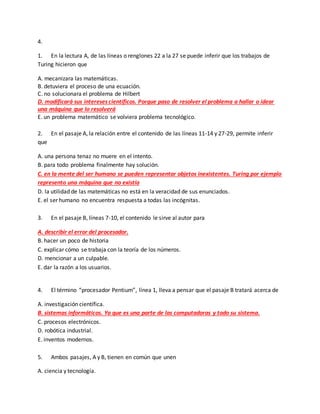 4.
1. En la lectura A, de las líneas o renglones 22 a la 27 se puede inferir que los trabajos de
Turing hicieron que
A. mecanizara las matemáticas.
B. detuviera el proceso de una ecuación.
C. no solucionara el problema de Hilbert
D. modificará sus intereses científicos. Porque paso de resolver el problema a hallar o idear
una máquina que lo resolverá
E. un problema matemático se volviera problema tecnológico.
2. En el pasaje A, la relación entre el contenido de las líneas 11-14 y 27-29, permite inferir
que
A. una persona tenaz no muere en el intento.
B. para todo problema finalmente hay solución.
C. en la mente del ser humano se pueden representar objetos inexistentes. Turing por ejemplo
represento una máquina que no existía
D. la utilidad de las matemáticas no está en la veracidad de sus enunciados.
E. el ser humano no encuentra respuesta a todas las incógnitas.
3. En el pasaje B, líneas 7-10, el contenido le sirve al autor para
A. describir el error del procesador.
B. hacer un poco de historia
C. explicar cómo se trabaja con la teoría de los números.
D. mencionar a un culpable.
E. dar la razón a los usuarios.
4. El término “procesador Pentium”, línea 1, lleva a pensar que el pasaje B tratará acerca de
A. investigación científica.
B. sistemas informáticos. Ya que es una parte de las computadoras y todo su sistema.
C. procesos electrónicos.
D. robótica industrial.
E. inventos modernos.
5. Ambos pasajes, A y B, tienen en común que unen
A. ciencia y tecnología.
 