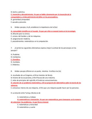 B. teoría y práctica.
C. invención y descubrimiento. Ya que se habla claramente por la invención de la
computadora y el descubrimiento de fallos en los procesadores.
D. genialidad y terquedad.
E. pasado y presente.
6. Ambos pasajes, A y B, establecen la importancia de la (los)
A. comunidad científica en el mundo. Ya que por ellos se avanzó tanto en la tecnología.
B. difusión para la ciencia.
C. errores del hombre y de las máquinas.
D. programación moderna.
E. procedimientos matemáticos en la computación.
7. ¿Cuál de las siguientes alternativas expresa mejor la actitud de los personajes en los
pasajes?
A. Prudente.
B. Combativa.
C. Científica.
D. Incrédula.
E. Didáctica.
8. Ambos pasajes difieren en un punto, mientras A enfoca los (la)
A. resultados de un Congreso, el B los inventos de Nicely.
B. historia de las ecuaciones, el B el fracaso de una industria.
C. retos de principios del siglo XX, el B noticias sensacionalistas.
D. solución de un problema matemático, el B un proyecto de informática sobre la teoría de los
números.
E. estructura interna de una máquina, el B lo que una máquina puede hacer por las personas.
9. La relación entre Turing y Nicely es de
A. matemáticos y trabajo
B. matemáticos e innovación. Ya que son matemáticos, pero innovaron en la manera
de solucionar los problemas, lo que lleva a innovar
C. matemáticos y tenacidad
D. matemáticos y suerte
 
