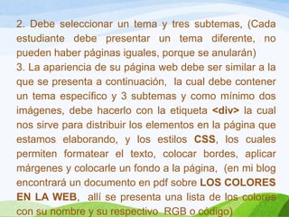 2. Debe seleccionar un tema y tres subtemas, (Cada
estudiante debe presentar un tema diferente, no
pueden haber páginas iguales, porque se anularán)
3. La apariencia de su página web debe ser similar a la
que se presenta a continuación, la cual debe contener
un tema específico y 3 subtemas y como mínimo dos
imágenes, debe hacerlo con la etiqueta <div> la cual
nos sirve para distribuir los elementos en la página que
estamos elaborando, y los estilos CSS, los cuales
permiten formatear el texto, colocar bordes, aplicar
márgenes y colocarle un fondo a la página, (en mi blog
encontrará un documento en pdf sobre LOS COLORES
EN LA WEB, allí se presenta una lista de los colores
con su nombre y su respectivo RGB o código)
 