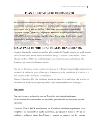 El Progreso es la Realización de las Utopías 2
PLAN DE APOYO ALTO RENDIMIENTO
86 deportistas han sido seleccionados para un proyecto que abarca su preparación,
alimentación, hidratación y competencias a nivel nacional e internacional, además de contar
con un aporte para su sustento familiar. El Plan busca que nuestros deportistas de élite
clasifiquen a Juegos Olímpicos y Campeonatos Mundiales de cada especialidad deportiva.
6´268,800,94 dólares están siendo invertidos a favor de este grupo de atletas que buscan
dejar en alto el nombre del Ecuador.
BECAS PARA DEPORTISTAS DE ALTO RENDIMIENTO.
Los deportistas de alto rendimiento, de elite, seleccionados del Ecuador y que hayan tenido méritos
a nivel internacional, pueden acceder a becas que entrega el Instituto Ecuatoriano de Crédito
Educativo y Becas (IECE). La entidad entregará una remuneración mensual unificada a los
deportistas que hayan obtenido estos méritos.
Para que los deportistas puedan postular, necesitan que la Federación Deportiva Provincial, emita un
certificado de validación, que confirme que el deportista es de alto rendimiento de la provincia y
país, con ello el IECE continuará con el trámite.
Además el deportista debe estar estudiando alguna carrera de tercer nivel o que estar inscritos en
una institución de educación superior y puedan seguir una carrera técnica o tecnológica.
Descripción
Este componente es un incentivo para que deportistas nacionales destacados con
reconocimientos internacionales en sus actividades, puedan iniciar o continuar sus estudios
superiores.
El artículo 77 de la LOES, menciona que las IES deberán establecer programas de becas
completas o su equivalente en ayudas económicas, que apoyen al menos al 10% de sus
estudiantes, señalando como beneficiarios a quienes no cuenten con los recursos
 