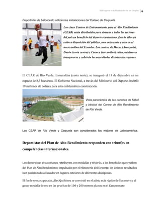 El Progreso es la Realización de las Utopías 6
Deportistas de baloncesto utilizan las instalaciones del Coliseo de Carpuela.
Los cinco Centros de Entrenamiento para el Alto Rendimiento
(CEAR) están distribuidos para abarcar a todos los sectores
del país en beneficio del deporte ecuatoriano. Dos de ellos ya
están a disposición del público, uno en la costa y otro en el
norte andino del Ecuador. Los centros de Macas (Amazonía),
Durán (costa centro) y Cuenca (sur andino) están próximos a
inaugurarse y cubrirán las necesidades de todas las regiones.
El CEAR de Río Verde, Esmeraldas (costa norte), se inauguró el 18 de diciembre en un
espacio de 8,3 hectáreas. El Gobierno Nacional, a través del Ministerio del Deporte, invirtió
19 millones de dólares para esta emblemática construcción.
Vista panorámica de las canchas de fútbol
y béisbol del Centro de Alto Rendimiento
de Río Verde.
Los CEAR de Río Verde y Carpuela son considerados los mejores de Latinoamérica.
Deportistas del Plan de Alto Rendimiento responden con triunfos en
competencias internacionales.
Los deportistas ecuatorianos retribuyen, con medallas y récords, a los beneficios que reciben
del Plan de Alto Rendimiento impulsado por el Ministerio del Deporte; los últimos resultados
han posicionado a Ecuador en lugares estelares de diferentes disciplinas.
El fin de semana pasado, Álex Quiñónez se convirtió en el atleta más rápido de Suramérica al
ganar medalla de oro en las pruebas de 100 y 200 metros planos en el Campeonato
 