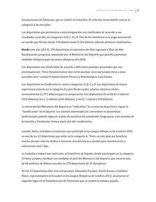 El Progreso es la Realización de las Utopías 7
Suramericano de Atletismo, que se realizó en Colombia. El velocista esmeraldeño está en la
categoría A de este plan.
Los deportistas que pertenecen a esta designación son clasificados de acuerdo a sus
resultados en el año, en categorías A, B, C, D y E. Uno de los beneficios es la paga mensual de
un sueldo que fluctúa desde 318 dólares hasta 2.226 dólares, además de becas estudiantiles.
Desde este año (2013), 270 deportistas ecuatorianos de élite ingresan al Plan de Alto
Rendimiento; programa impulsado por el Ministerio del Deporte que planifica próximas
medallas olímpicas para las justas olímpicas del 2020.
Los deportistas son clasificados de acuerdo a diferentes puntajes alcanzados por sus
participaciones. “Unos Panamericanos dan cierto puntaje, unos nacionales otros y unos
juveniles otro”, señaló el Subsecretario Técnico y Metodológico, Luis Gómez.
Los deportistas se clasificarán en cuatro categorías: A, B, C y D. Los deportistas de mayor
experiencia estarán en la categoría A y percibirán cuatro salarios mínimos vitales
mensualmente (1.272 dólares) para su preparación. Los deportistas B recibirán 3 salarios
(954 dólares); los C, 2 salarios (636 dólares); y los D, 1 salario (318 dólares).
La intención del Ministerio del Deporte es “radicalizar” la revolución deportiva y lograr la
“masificación” en el deporte. Los jóvenes interesados en convertirse en deportistas
profesionales podrán ingresar al plan de masificación estudiantil, luego pasar a las escuelas de
formación y, finalmente, formar parte del alto rendimiento.
Lissette Antes, luchadora ecuatoriana que participó en los Juegos Olímpicos de Londres 2012,
es una de los 12 deportistas que están en la categoría A. “Estar en este plan me beneficia
mucho, porque solo me dedico a entrenar; nos dan becas y ayudas para incentivarnos a
esforzarnos más”, dijo.
La luchadora viajará este miércoles al Grand Prix de España, donde participará en la categoría
55 kilos y espera retribuir con medallas al plan del Ministerio del Deporte, que invierte más
de 60 millones de dólares anuales en 278 deportistas de 37 disciplinas.
De los 12 deportistas élite, tres son pesistas. Alexandra Escobar, David Arroyo y Seledina
Nieve, representantes de Ecuador en los Juegos Olímpicos de Londres 2012, alcanzaron el
segundo lugar en el Panamericano de Venezuela que se realizó la semana pasada.
 