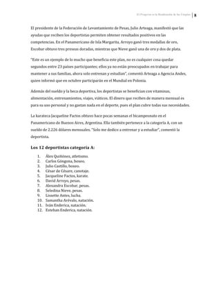 El Progreso es la Realización de las Utopías 8
El presidente de la Federación de Levantamiento de Pesas, Julio Arteaga, manifestó que las
ayudas que reciben los deportistas permiten obtener resultados positivos en las
competencias. En el Panamericano de Isla Margarita, Arroyo ganó tres medallas de oro,
Escobar obtuvo tres preseas doradas, mientras que Nieve ganó una de oro y dos de plata.
“Este es un ejemplo de lo mucho que beneficia este plan, no es cualquier cosa quedar
segundos entre 23 países participantes; ellos ya no están preocupados en trabajar para
mantener a sus familias, ahora solo entrenan y estudian”, comentó Arteaga a Agencia Andes,
quien informó que en octubre participarán en el Mundial en Polonia.
Además del sueldo y la beca deportiva, los deportistas se benefician con vitaminas,
alimentación, entrenamientos, viajes, viáticos. El dinero que reciben de manera mensual es
para su uso personal y no gastan nada en el deporte, pues el plan cubre todas sus necesidades.
La karateca Jacqueline Factos obtuvo hace pocas semanas el bicampeonato en el
Panamericano de Buenos Aires, Argentina. Ella también pertenece a la categoría A, con un
sueldo de 2.226 dólares mensuales. “Solo me dedico a entrenar y a estudiar”, comentó la
deportista.
Los 12 deportistas categoría A:
1. Álex Quiñónez, atletismo.
2. Carlos Góngona, boxeo.
3. Julio Castillo, boxeo.
4. César de Césare, canotaje.
5. Jacqueline Factos, karate.
6. David Arroyo, pesas.
7. Alexandra Escobar, pesas.
8. Seledina Nieve, pesas.
9. Lissette Antes, lucha.
10. Samantha Arévalo, natación.
11. Iván Enderica, natación.
12. Esteban Enderica, natación.
 