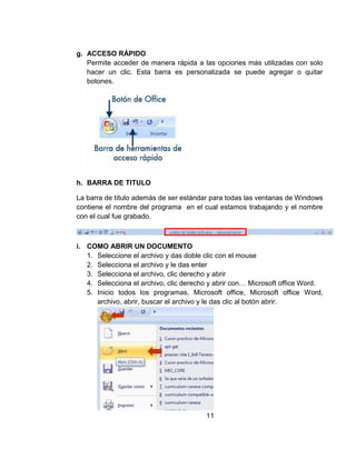 g. ACCESO RÁPIDO
Permite acceder de manera rápida a las opciones más utilizadas con solo
hacer un clic. Esta barra es personalizada se puede agregar o quitar
botones.
h. BARRA DE TITULO
La barra de título además de ser estándar para todas las ventanas de Windows
contiene el nombre del programa en el cual estamos trabajando y el nombre
con el cual fue grabado.
i. COMO ABRIR UN DOCUMENTO
1. Seleccione el archivo y das doble clic con el mouse
2. Selecciona el archivo y le das enter
3. Selecciona el archivo, clic derecho y abrir
4. Selecciona el archivo, clic derecho y abrir con… Microsoft office Word.
5. Inicio todos los programas, Microsoft office, Microsoft office Word,
archivo, abrir, buscar el archivo y le das clic al botón abrir.
11
 