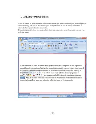 j. ÁREA DE TRABAJO (HOJA)
El área de trabajo en Word se refiere al procesador de texto que tiene lo necesario para realizar o producir
cartas, informes y todo tipo de documentos para nivel profesional.El área de trabajo de Word es el
entorno de Word para realizar los documentos.
El área de trajo en Word nos sirve para realizar diferentes documentos como el currículo, informes y un
sin fin de cosas.
12
 