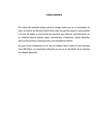 CONCLUSIONES
Por medio del presente trabajo pudimos indagar sobre que es un procesador de
texto, la historia de Microsoft office Word, esto nos permite adquirir conocimientos
a la hora de digitar un documento las opciones que tenemos, permitiéndonos en
un ambiente laboral realizar cartas, memorandos, invitaciones, tutelas diferentes
tipos de documentos necesarios para una competencia laboral.
De igual forma enfatizamos en la vida de William Henry Gates III más conocido
como Bill Gates, un empresario influyente ya que es el cofundador de la empresa
de software Microsoft.
 