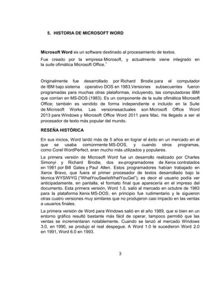 5. HISTORIA DE MICROSOFT WORD
Microsoft Word es un software destinado al procesamiento de textos.
Fue creado por la empresa Microsoft, y actualmente viene integrado en
la suite ofimática Microsoft Office.1
Originalmente fue desarrollado por Richard Brodie para el computador
de IBM bajo sistema operativo DOS en 1983.Versiones subsecuentes fueron
programadas para muchas otras plataformas, incluyendo, las computadoras IBM
que corrían en MS-DOS (1983). Es un componente de la suite ofimática Microsoft
Office; también es vendido de forma independiente e incluido en la Suite
de Microsoft Works. Las versionesactuales son Microsoft Office Word
2013 para Windows y Microsoft Office Word 2011 para Mac. Ha llegado a ser el
procesador de texto más popular del mundo.
RESEÑA HISTÓRICA
En sus inicios, Word tardó más de 5 años en lograr el éxito en un mercado en el
que se usaba comúnmente MS-DOS, y cuando otros programas,
como Corel WordPerfect, eran mucho más utilizados y populares.
La primera versión de Microsoft Word fue un desarrollo realizado por Charles
Simonyi y Richard Brodie, dos ex-programadores de Xerox contratados
en 1981 por Bill Gates y Paul Allen. Estos programadores habían trabajado en
Xerox Bravo, que fuera el primer procesador de textos desarrollado bajo la
técnica WYSIWYG (“WhatYouSeeIsWhatYouGet”); es decir el usuario podía ver
anticipadamente, en pantalla, el formato final que aparecería en el impreso del
documento. Esta primera versión, Word 1.0, salió al mercado en octubre de 1983
para la plataforma Xenix MS-DOS; en principio fue rudimentario y le siguieron
otras cuatro versiones muy similares que no produjeron casi impacto en las ventas
a usuarios finales.
La primera versión de Word para Windows salió en el año 1989, que si bien en un
entorno gráfico resultó bastante más fácil de operar, tampoco permitió que las
ventas se incrementaran notablemente. Cuando se lanzó al mercado Windows
3.0, en 1990, se produjo el real despegue. A Word 1.0 le sucedieron Word 2.0
en 1991, Word 6.0 en 1993.
3
 