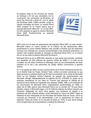 El posterior salto en los números de versión
se introdujo a fin de que coincidiera con la
numeración del versionado de Windows, tal
como fue Word 95 y Word 97. Con la salida
del Windows 2000 (1999) también surgió la
versión homóloga de Word. La versión Word
2002 emergió en la misma época que el
paquete Microsoft Office XP, en el año 2001.
Un año después le siguió la versión Microsoft
Word 2003. Posteriormente se presentó
Microsoft Word
2007 junto con el resto de aplicaciones del paquete Office 2007, en esta versión,
Microsoft marcó un nuevo cambio en la historia de las aplicaciones office
presentando la nueva interfaz Ribbons más sencilla e intuitiva que las anteriores
(aunque muy criticada por usuarios acostumbrados a las versiones anteriores). La
versión más reciente lanzada al mercado es Microsoft Word 2013, en el mismo
año en el que salió el sistema Microsoft Windows 8.
Microsoft Word es en el 2009 líder absoluto en ese sector del mercado, contando
con alrededor de 500 millones de usuarios (cifras de 2008); 2
y si bien ya ha
cumplido sus 25 años,3
continúa su liderazgo; pero ya los procesadores de texto
basados en la red y las soluciones de código abierto comenzaron a ganarle
terreno.
El 11 de agosto de 2009, el juez Leonard Davis de la Corte Federal de los EE.UU.
en el Distrito Este de Texas, División Tyler, emitió una orden judicial por la que
debe ponerse en práctica dentro de 60 días la prohibición de la venta de Microsoft
Word en los Estados Unidos,4
después de aceptar las reclamaciones que
Microsoft infringió deliberadamente la patente EE.UU. 5787449 en poder de la
empresa canadiense i4i con base en Toronto que describe la utilidad de la
estructura de la edición por separado (por ejemplo, SGML, XML) y el contenido de
los documentos de Microsoft Word, originalmente implementada en 1998, en
editor de i4i XML add-on para Microsoft Word con el nombre S4.5
El juez Davis
también ordenó a Microsoft pagar a i4i 40 millones dólares de daños mayores por
infracción deliberada así como otros gastos, una sentencia en adición a la
sentencia de 200 millones dólares contra Microsoft en marzo de 2009.6
trajes de
Patentes se han interpuesto en los tribunales del Distrito Este de Texas, como es
conocido por favorecer a los demandantes y por su experiencia en casos de
patentes.7
Antes de entrar en la escuela de leyes en 1974, el juez Davis trabajó
como programador de computadoras y analista de sistemas8
.
4
 