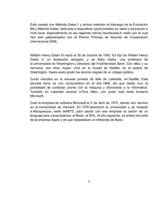 Está casado con Melinda Gates,1 y ambos ostentan el liderazgo de la Fundación
Bill y Melinda Gates, dedicada a reequilibrar oportunidades en salud y educación a
nivel local, especialmente en las regiones menos favorecidas,6 razón por la cual
han sido galardonados con el Premio Príncipe de Asturias de Cooperación
Internacional 2006.
William Henry Gates III nació el 28 de octubre de 1955. Es hijo de William Henry
Gates II, un destacado abogado, y de Mary Gates, una profesora de
la Universidad de Washington y directora del FirstInterstate Bank. Con ellos y su
hermana, dos años mayor, vivió en la ciudad de Seattle, en el estado de
Washington. Hasta sexto grado fue alumno regular de un colegio público.
Cursó estudios en la escuela privada de élite de Lakeside, en Seattle. Esta
escuela tenía ya una computadora en el año 1968, así que Gates tuvo la
posibilidad de contactar pronto con la máquina y aficionarse a la informática.
También en Lakeside conoció a Paul Allen, con quien más tarde fundaría
Microsoft.
Creó la empresa de software Microsoft el 4 de abril de 1975, siendo aún alumno
en la Universidad de Harvard. En 1976 abandonó la universidad y se trasladó
a Albuquerque, sede deMITS, para pactar con esa empresa la cesión de un
lenguaje para computadoras, el Basic, el 50%. Al año siguiente, se enteró del éxito
de la empresa Apple y de que necesitaban un intérprete de Basic.
7
 