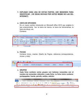 7. EXPLIQUE CADA UNA DE ESTAS PARTES, USE IMÁGENES PARA
IDENTIFICAR ( DE IDEAS HECHAS POR USTED MISMO NO LAS DEL
INTERNET)
a. CINTA DE OPCIONES
Es un nuevo cambio introducido en Microsoft office 2010 que engloba lo
que anteriormente fue: la barra de menús, la barra de herramientas, la
barra de dibujo, etc.
Contiene:
b. FICHAS
Contiene (inicio, insertar, Diseño de Pagina, referencia correspondencia,
revisar y vista)
c. GRUPOS
Cada ficha contiene varios grupos con botones conocidos con el
nombre de comandos referente a cada ficha. La ficha inicio contiene:
portapapeles, fuente, párrafo, estilos, edición.
8
 