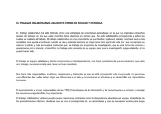 EL TRABAJO COLABORATIVO,UNA NUEVA FORMA DE EDUCAR Y ESTUDIAR.

El trabajo colaborativo ha sido definido como una estrategia de enseñanza-aprendizaje en la que se organizan pequeños
grupos de trabajo; en los que cada miembro tiene objetivos en común que ha sido establecidos previamente y sobre las
cuales se realizará el trabajo. El trabajo colaborativo es muy importante ya que facilita y agiliza el trabajo, nos hace seres más
sociables, nos ayuda a continuar cuando se cae y además siempre es mejor tener otro punto de vista por que no siempre se
está en lo cierto; y más en nuestra institución que se trabaja por proyectos de investigación, que es una forma de conocer y
apasionarse por la ciencia; el científico no trabaja solo necesita de su equipo para que la investigación salga adelante, él no
puede hacer todo.

El trabajo en equipo establece y brinda compromiso e interdependencia, nos hace consientes de que es necesario que cada
uno trabaje y se comprometa para tener un buen resultado.

Nos hace más responsables, analíticos, respetuosos y tolerantes ya que se está conviviendo toda una jornada con personas
muy diferentes las cuales deben dejar sus diferencias a un lado y concentrarse en el trabajo y en desarrollar sus capacidades
humanos.

El acercamiento y el uso responsables de las TICS (Tecnologías de la información y la comunicación) a conocer y manejar
los recursos es algo también muy importante.
El trabajo colaborativo también puede causar reacciones contrarias como la dependencia absoluta a el equipo; el olvidarse de
los procedimientos internos, olvidarse que es uno el protagonista de su aprendizaje y que es necesario tenerlo para luego

 