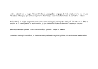 sentarse a discutir con su equipo. Además el hecho de que se podían dar grupos de hasta seis(6) personas eso ya hacía
más tedioso el trabajo ya que son muchas personas diferentes que hacen más difícil el hecho de acomodarse y trabajar.

Para el trabajo en equipo nos potencia como unos buenos líderes ya que se reparten roles pero con cada uno se debe de
apropiar de su trabajo y liderar en algún momento, ya que todos tienen habilidades diferentes que siempre son útiles.

Además nos ayuda a aprender a convivir en sociedad, a aprender a trabajar en el futuro.

En definitiva el trabajo colaborativo, es la forma de trabajar más efectiva y más aportante para el crecimiento del estudiante.

 