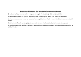Modernismo y su influencia en el pensamiento latinoamericano y europeo
El modernismo fue un movimiento de gran importancia surgido a finales del siglo XIX y principios del XX.
Es la renovación del arte y la cultura la expansión de este, la exaltación a la belleza y a la integración de las artes.
Los hombres se acercaron más a la naturaleza humana y del entorno. Ayudo a integrar los diferentes pensamientos del
pasado.
Modernismo significa arte nuevo; algo que tenía el modernismo es el rechazo a lo vulgar, la renovación de la poesía.
El modernismo llevo a las personas a la cultura a la sensibilización y a la reflexión acerca de su entorno y la situación que se
estaba viviendo.

 