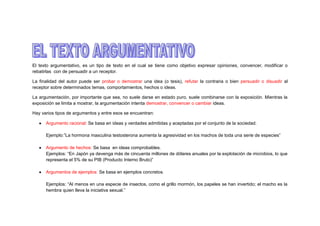 El texto argumentativo, es un tipo de texto en el cual se tiene como objetivo expresar opiniones, convencer, modificar o
rebatirlas con de persuadir a un receptor.
La finalidad del autor puede ser probar o demostrar una idea (o tesis), refutar la contraria o bien persuadir o disuadir al
receptor sobre determinados temas, comportamientos, hechos o ideas.
La argumentación, por importante que sea, no suele darse en estado puro, suele combinarse con la exposición. Mientras la
exposición se limita a mostrar, la argumentación intenta demostrar, convencer o cambiar ideas.
Hay varios tipos de argumentos y entre esos se encuentran:
Argumento racional: Se basa en ideas y verdades admitidas y aceptadas por el conjunto de la sociedad.
Ejemplo:”La hormona masculina testosterona aumenta la agresividad en los machos de toda una serie de especies”
Argumento de hechos: Se basa en ideas comprobables.
Ejemplos: “En Japón ya devenga más de cincuenta millones de dólares anuales por la explotación de microbios, lo que
representa el 5% de su PIB (Producto Interno Bruto)”
Argumentos de ejemplos: Se basa en ejemplos concretos.
Ejemplos: “Al menos en una especie de insectos, como el grillo mormón, los papeles se han invertido; el macho es la
hembra quien lleva la iniciativa sexual.”

 
