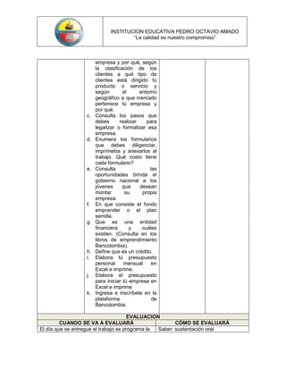 INSTITUCION EDUCATIVA PEDRO OCTAVIO AMADO
                                      “La calidad es nuestro compromiso”



                       empresa y por qué, según
                       la clasificación de los
                       clientes a qué tipo de
                       clientes está dirigido tú
                       producto o servicio y
                       según        el     entorno
                       geográfico a que mercado
                       pertenece tú empresa y
                       por qué.
                  c.   Consulta los pasos que
                       debes      realizar    para
                       legalizar o formalizar esa
                       empresa.
                  d.   Enumera los formularios
                       que debes diligenciar,
                       imprímelos y anexarlos al
                       trabajo. Qué costo tiene
                       cada formulario?
                  e.   Consulta                 las
                       oportunidades brinda el
                       gobierno nacional a los
                       jóvenes      que    desean
                       montar        su     propia
                       empresa.
                  f.   En que consiste el fondo
                       emprender o el plan
                       semilla.
                  g.   Que es una entidad
                       financiera      y    cuáles
                       existen. (Consulta en los
                       libros de emprendimiento
                       Bancolombia).
                  h.   Define que es un crédito.
                  i.   Elabora tú presupuesto
                       personal     mensual      en
                       Excel e imprime.
                  j.   Elabora el presupuesto
                       para iniciar tú empresa en
                       Excel e imprime
                  k.   Ingresa e inscríbete en la
                       plataforma                de
                       Bancolombia.

                                      EVALUACION
         CUANDO SE VA A EVALUARÁ                        CÓMO SE EVALUARÁ
El día que se entregue el trabajo se programa la Saber: sustentación oral
 