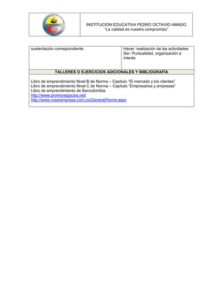 INSTITUCION EDUCATIVA PEDRO OCTAVIO AMADO
                                        “La calidad es nuestro compromiso”



sustentación correspondiente.                     Hacer: realización de las actividades
                                                  Ser: Puntualidad, organización e
                                                  interés


             TALLERES O EJERCICIOS ADICIONALES Y BIBLIOGRAFÍA

Libro de emprendimiento Nivel B de Norma – Capitulo “El mercado y los clientes”
Libro de emprendimiento Nivel C de Norma – Capítulo “Empresarios y empresas”
Libro de emprendimiento de Bancolombia
http://www.promonegocios.net/
http://www.crearempresa.com.co/General/Home.aspx
 