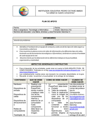 INSTITUCION EDUCATIVA PEDRO OCTAVIO AMADO
“La calidad es nuestro compromiso”
PLAN DE APOYO
Fecha: Fecha:
Área o asignatura: Tecnología e Informática Grado: Décimos (10)
Nombre del educador: Lina Maria Jiménez y Jose Fernando Sánchez V.
ESTANDARES
Solución de problemas
LOGROS
 Identifica el hardwaredeun equipo de computo y cada una delas tipos de redessegún su
transmisión y cobertura
 Crea muestrasen planosa cerca de redes de información y losdiferentestipos de redes,
haciendo uso deherramientastecnológicase informáticas,teniendo en cuenta el hardware
de cada equipo de la red.
 Muestra interés porla elaboración de los diferentestrabajosen la puntualidad,
organización y creatividad.
ASPECTOS GENERALES O INSTRUCTIVO
 Para el desarrollo de las actividades puede tener en cuenta la GUIA:ARQUITECTURA DE
COMPUTADORES Publicada en el blog www.tecnologiainformaticapoa.blogspot.com o en
www.ticpoa.blogspot.com
 Lea cuidadosamente cuantas veces sea necesario los conceptos desarrollados en la guía.
 Recuerde el orden, la pulcritud y la puntualidad en la entrega de los trabajos.
CONTENIDO QUE SE DEBE
HACER
COMO SE DEBE HACER CUANDO SE
DEBE HACER
Hardware
Dispositivos de
entrada
Dispositivos de
salida
Dispositivos de
almacenamient
o
Redes de
computadores
Topologías de
1. Realizar una
presentación
PowerPoint,
donde muestre
y explique cada
uno de los
componentes
internos y
externos de un
computador.
Cada
componente
debe llevar su
respectiva
imagen.
1. La presentación
PowerPoint, debe tener:
a. Portada
b. Tabla de contenido
c. Tanto la explicación
como la imagen de
cada uno de los
dispositivos de un
computador
d. La tabla de
contenido debe
funcionar a través
de tener
hipervínculos que
permita dirigirse al
contenido
Los dos productos
se deben enviar al
correo del profesor
que le
corresponda:
Lina María Jiménez:
tecnologiainformati
capoa@gmail.com
Jose Fernando
Sánchez
ing.josefernando@
gmail.com
Fecha límite de
entrega 20 de abril
 