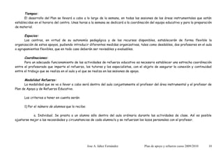 Tiempos:
      El desarrollo del Plan se llevará a cabo a lo largo de la semana, en todas las sesiones de las áreas instrumentales que están
establecidas en el horario del centro. Unas horas a la semana se dedicará a la coordinación del equipo educativo y para la preparación
de material.

      Espacios:
      Los centros, en virtud de su autonomía pedagógica y de los recursos disponibles, establecerán de forma flexible la
organización de estos apoyos, pudiendo introducir diferentes medidas organizativas, tales como desdobles, dos profesores en el aula
o agrupamientos flexibles, que en todo caso deberán ser revisables y evaluables.

      Coordinaciones:
      Para un adecuado funcionamiento de las actividades de refuerzo educativo es necesario establecer una estrecha coordinación
entre el profesorado que imparte el refuerzo, los tutores y los especialistas, con el objeto de asegurar la conexión y continuidad
entre el trabajo que se realiza en el aula y el que se realiza en las sesiones de apoyo.

      Modalidad Refuerzo:
      La modalidad que se va a llevar a cabo será dentro del aula conjuntamente el profesor del área instrumental y el profesor de
Plan de Apoyo y de Refuerzo Educativo.

      Los criterios a tener en cuenta serán:

      1) Por el número de alumnos que lo recibe:

            a. Individual. Se presta a un alumno sólo dentro del aula ordinaria durante las actividades de clase. Así es posible
ajustarse mejor a las necesidades y circunstancias de cada alumno/a y se refuerzan los lazos personales con el profesor.




                                                   Jose A. Iáñez Fernández              Plan de apoyo y refuerzo curso 2009/2010   10
 