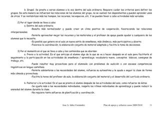 b. Grupal. Se presta a varios alumnos a la vez dentro del aula ordinaria. Requiere cuidar los criterios para definir los
grupos. De esta manera se refuerzan las relaciones de los alumnos del grupo, no se vuelven tan dependientes y pueden aprender unos
de otros. Y se rentabilizan más los tiempos, los recursos, los espacios, etc. Y se pueden llevar a cabo actividades más variadas.

      2) Por el lugar donde se lleva a cabo:
             a. Dentro del aula ordinaria.
                    -Resulta más normalizador y puede crear un clima positivo de cooperación, favoreciendo las relaciones
interpersonales.
                    -Permite aprovechar mejor los recursos y los materiales y el profesor de apoyo puede ayudar a cualquiera de los
alumnos que lo necesite.
                    -Es posible que genere en el aula un nuevo estilo de enseñanza, más dinámico, más participativo y abierto.
                    -Favorece la coordinación, la elaboración conjunta de material adaptado y facilita la toma de decisiones.

       3) Por el momento en el que se lleva a cabo y los contenidos que se abordan:
              a. Previo a la actividad. Es el que anticipa al alumno algo de lo que se va a hacer después en el aula para facilitarle el
seguimiento y la participación en las actividades de enseñanza / aprendizaje; vocabulario nuevo, conceptos básicos, consignas de
trabajo, etc.
                    -Puede resultar muy provechoso para el alumnado con problemas de audición o con escasas competencias
lingüísticas en lengua castellana.
                    -Permite adelantarse a las necesidades del alumno, refuerza su autoestima y le ayuda a seguir la clase de forma
más cómoda y provechosa.
                    -Facilita la tarea del profesor de aula, la elaboración conjunta del material y el desarrollo del currículo ordinario.

             b. Posterior a la actividad. Es el que se presta al alumno después de las actividades del aula, como refuerzo de éstas.
                    -Se ajusta más a las necesidades individuales, respeta los ritmos individuales de aprendizaje y puede reducir la
ansiedad del alumno durante la clase.
                    -No requiere tanto esfuerzo de planificación y coordinación.




                                                  Jose A. Iáñez Fernández                 Plan de apoyo y refuerzo curso 2009/2010     11
 
