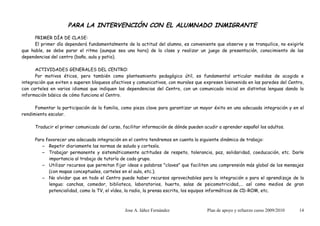 PARA LA INTERVENCIÓN CON EL ALUMNADO INMIGRANTE
      PRIMER DÍA DE CLASE:
      El primer día dependerá fundamentalmente de la actitud del alumno, es conveniente que observe y se tranquilice, no exigirle
que hable, se debe parar el ritmo (aunque sea una hora) de la clase y realizar un juego de presentación, conocimiento de las
dependencias del centro (baño, aula y patio).

      ACTIVIDADES GENERALES DEL CENTRO:
      Por motivos éticos, pero también como planteamiento pedagógico útil, es fundamental articular medidas de acogida e
integración que eviten o superen bloqueos afectivos y comunicativos, con murales que expresen bienvenida en las paredes del Centro,
con carteles en varios idiomas que indiquen las dependencias del Centro, con un comunicado inicial en distintas lenguas dando la
información básica de cómo funciona el Centro.

      Fomentar la participación de la familia, como pieza clave para garantizar un mayor éxito en una adecuada integración y en el
rendimiento escolar.

      Traducir el primer comunicado del curso, facilitar información de dónde pueden acudir a aprender español los adultos.

      Para favorecer una adecuada integración en el centro tendremos en cuenta la siguiente dinámica de trabajo:
         – Repetir diariamente las normas de saludo y cortesía.
         – Trabajar permanente y sistemáticamente actitudes de respeto, tolerancia, paz, solidaridad, coeducación, etc. Darle
            importancia al trabajo de tutoría de cada grupo.
         – Utilizar recursos que permitan fijar ideas o palabras "claves" que faciliten una comprensión más global de los mensajes
            (con mapas conceptuales, carteles en el aula, etc.).
         – No olvidar que en todo el Centro puede haber recursos aprovechables para la integración o para el aprendizaje de la
            lengua: canchas, comedor, biblioteca, laboratorios, huerto, salas de psicomotricidad,... así como medios de gran
            potencialidad, como la TV, el vídeo, la radio, la prensa escrita, los equipos informáticos de CD-ROM, etc.



                                                Jose A. Iáñez Fernández               Plan de apoyo y refuerzo curso 2009/2010   14
 