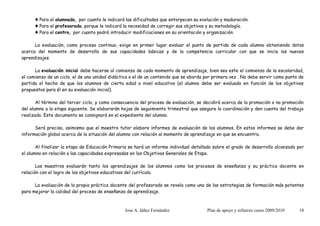 ♦ Para el alumnado, por cuanto le indicará las dificultades que entorpecen su evolución y maduración.
      ♦ Para el profesorado, porque le indicará la necesidad de corregir sus objetivos y su metodología.
      ♦ Para el centro, por cuanto podrá introducir modificaciones en su orientación y organización.

      La evaluación, como proceso continuo, exige en primer lugar evaluar el punto de partida de cada alumno obteniendo datos
acerca del momento de desarrollo de sus capacidades básicas y de la competencia curricular con que se inicia los nuevos
aprendizajes.

      La evaluación inicial debe hacerse al comienzo de cada momento de aprendizaje, bien sea este el comienzo de la escolaridad,
el comienzo de un ciclo, el de una unidad didáctica o el de un contenido que se aborda por primera vez . No debe servir como punto de
partida el hecho de que los alumnos de cierta edad o nivel educativo (el alumno debe ser evaluado en función de los objetivos
propuestos para él en su evaluación inicial).

       Al término del tercer ciclo, y como consecuencia del proceso de evaluación, se decidirá acerca de la promoción o no promoción
del alumno a la etapa siguiente. Se elaborarán hojas de seguimiento trimestral que asegure la coordinación y den cuenta del trabajo
realizado. Este documento se consignará en el expediente del alumno.

      Será preciso, asimismo que el maestro tutor elabore informes de evaluación de los alumnos. En estos informes se debe dar
información global acerca de la situación del alumno con relación al momento de aprendizaje en que se encuentra.

       Al finalizar la etapa de Educación Primaria se hará un informe individual detallado sobre el grado de desarrollo alcanzado por
el alumno en relación a las capacidades expresadas en los Objetivos Generales de Etapa.

       Los maestros evaluarán tanto los aprendizajes de los alumnos como los procesos de enseñanza y su práctica docente en
relación con el logro de los objetivos educativos del currículo.

      La evaluación de la propia práctica docente del profesorado se revela como una de las estrategias de formación más potentes
para mejorar la calidad del proceso de enseñanza de aprendizaje.



                                                Jose A. Iáñez Fernández                Plan de apoyo y refuerzo curso 2009/2010   18
 