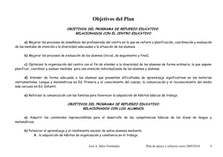 Objetivos del Plan
                                   OBJETIVOS DEL PROGRAMA DE REFUERZO EDUCATIVO
                                       RELACIONADOS CON EL CENTRO EDUCATIVO

       a) Mejorar los procesos de enseñanza del profesorado del centro en lo que se refiere a planificación, coordinación y evaluación
de las medidas de atención a la diversidad adecuadas a la situación de los alumnos.

      b) Mejorar los procesos de evaluación de los alumnos (inicial, de seguimiento y final).

       c) Optimizar la organización del centro con el fin de atender a la diversidad de los alumnos de forma ordinaria, lo que supone
planificar, coordinar y evaluar medidas para una atención individualizada de los alumnos y alumnas.

      d) Atender de forma adecuada a los alumnos que presentan dificultades de aprendizaje significativas en las materias
instrumentales: Lengua y matemáticas en Ed. Primaria y el conocimiento del cuerpo, la comunicación y el reconocimiento del medio
más cercano en Ed. Infantil.

      e) Reforzar la comunicación con las familias para favorecer la adquisición de hábitos básicos de trabajo.

                                    OBJETIVOS DEL PROGRAMA DE REFUERZO EDUCATIVO
                                           RELACIONADOS CON LOS ALUMNOS

     a) Adquirir los contenidos imprescindibles para el desarrollo de las competencias básicas de las áreas de lengua y
matemáticas.

      b) Potenciar el aprendizaje y el rendimiento escolar de estos alumnos mediante:
            A. la adquisición de hábitos de organización y constancia en el trabajo.


                                                  Jose A. Iáñez Fernández                 Plan de apoyo y refuerzo curso 2009/2010   4
 