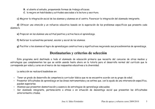 B. el aliento al estudio, proponiendo formas de trabajo eficaces.
             C. la mejora en habilidades y actitudes asociadas a la lectura y escritura.

       c) Mejorar la integración social de los alumnos y alumnas en el centro. Favorecer la integración del alumnado inmigrante.

      d) Ofrecer una atención y un refuerzo educativo basado en la superación de los problemas específicos que presenta cada
alumno/a.

       e) Propiciar en los alumnos una actitud positiva y activa hacia el aprendizaje.

       f) Reforzar la autoestima personal, escolar y social de los alumnos.

       g) Facilitar a los alumnos el logro de aprendizajes constructivos y significativos mejorando sus procedimientos de aprendizaje.


                                        Destinatarios y criterios de selección
      Este programa será destinado a todo el alumnado de educación primaria que necesita del concurso de otros medios y
estrategias que complementen los que se están usando hasta ahora en la tutoría para el desarrollo normal del currículo que le
corresponde por edad y curso en el marco de las respuestas educativas a la diversidad.

       La selección se realizará basándose en:

   •   Tener un grado de desarrollo de competencia curricular básica que no se encuentre acorde con su grupo de edad.
   •   Presentar dificultades de aprendizaje en las áreas instrumentales y se estime que, con la ayuda de una intervención específica,
       puedan superarlas.
   •   Alumnos que presenten desmotivación y ausencia de estrategias de aprendizaje adecuadas.
   •   Ser alumnado inmigrante, perteneciente a etnias o en situación de desventaja social que presenten las dificultades
       anteriormente citadas.


                                                    Jose A. Iáñez Fernández                Plan de apoyo y refuerzo curso 2009/2010   5
 