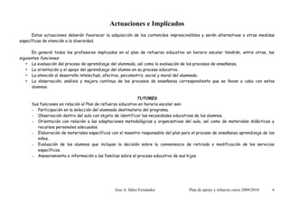 Actuaciones e Implicados
      Estas actuaciones deberán favorecer la adquisición de los contenidos imprescindibles y serán alternativas a otras medidas
específicas de atención a la diversidad.

       En general todos los profesores implicados en el plan de refuerzo educativo en horario escolar tendrán, entre otras, las
siguientes funciones:
   • La evaluación del proceso de aprendizaje del alumnado, así como la evaluación de los procesos de enseñanza.
   • La orientación y el apoyo del aprendizaje del alumno en su proceso educativo.
   • La atención al desarrollo intelectual, afectivo, psicomotriz, social y moral del alumnado.
   • La observación; análisis y mejora continua de los procesos de enseñanza correspondiente que se llevan a cabo con estos
       alumnos.

                                                             TUTORES
      Sus funciones en relación al Plan de refuerzo educativo en horario escolar son:
      – Participación en la selección del alumnado destinatario del programa.
      – Observación dentro del aula con objeto de identificar las necesidades educativas de los alumnos.
      – Orientación con relación a las adaptaciones metodológicas y organizativas del aula, así como de materiales didácticos y
         recursos personales adecuados.
      – Elaboración de materiales específicos con el maestro responsable del plan para el proceso de enseñanza aprendizaje de los
         niños.
      – Evaluación de los alumnos que incluyan la decisión sobre la conveniencia de retirada o modificación de los servicios
         específicos.
      – Asesoramiento e información a las familias sobre el proceso educativo de sus hijos.




                                                Jose A. Iáñez Fernández              Plan de apoyo y refuerzo curso 2009/2010   6
 