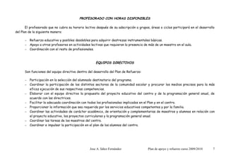 PROFESORADO CON HORAS DISPONIBLES

       El profesorado que no cubra su horario lectivo después de su adscripción a grupos, áreas o ciclos participará en el desarrollo
del Plan de la siguiente manera:

      –   Refuerzo educativo y posibles desdobles para adquirir destrezas instrumentales básicas.
      –   Apoyo a otros profesores en actividades lectivas que requieran la presencia de más de un maestro en el aula.
      –   Coordinación con el resto de profesionales.



                                                      EQUIPOS DIRECTIVOS

      Son funciones del equipo directivo dentro del desarrollo del Plan de Refuerzo:

      –   Participación en la selección del alumnado destinatario del programa.
      –   Coordinar la participación de los distintos sectores de la comunidad escolar y procurar los medios precisos para la más
          eficaz ejecución de sus respectivas competencias.
      –   Elaborar con el equipo directivo la propuesta del proyecto educativo del centro y de la programación general anual, de
          acuerdo con las directrices.
      –   Facilitar la adecuada coordinación con todos los profesionales implicados en el Plan y en el centro.
      –   Proporcionar la información que sea requerida por los servicios educativos competentes y por la familia.
      –   Coordinar las actividades de carácter académico, de orientación y complementarias de maestros y alumnos en relación con
          el proyecto educativo, los proyectos curriculares y la programación general anual.
      –   Coordinar las tareas de los maestros del centro.
      –   Coordinar e impulsar la participación en el plan de los alumnos del centro.




                                                  Jose A. Iáñez Fernández               Plan de apoyo y refuerzo curso 2009/2010    7
 