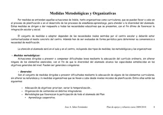 Medidas Metodológicas y Organizativas
      Por medidas se entienden aquellas actuaciones de índole, tanto organizativas como curriculares, que se puedan llevar a cabo en
el proceso de planificación o en el desarrollo de los procesos de enseñanza-aprendizaje, para atender a la diversidad del alumnado.
Estas medidas se dirigen a dar respuesta a todas las necesidades educativas que se presenten, con el fin último de favorecer la
integración escolar y social.

      El conjunto de medidas a adoptar dependen de las necesidades reales sentidas por el centro escolar y deberán estar
contextualizadas al medio concreto del centro. Además han de ser evaluadas de forma periódica para determinar su conveniencia o
necesidad de modificación.

      La atención al alumnado será en el aula y en el centro, incluyendo dos tipos de medidas, las metodológicas y las organizativas:

→ Medidas metodológicas:
      Actuaciones dirigidas a prevenir o compensar dificultades leves mediante la adecuación del currículo ordinario, sin alterar
ninguno de los elementos esenciales, con el fin de que la diversidad del alumnado alcance las capacidades establecidas en los
objetivos generales del nivel. Pueden ser generales o singulares:

       - Generales:
       Son el conjunto de medidas dirigidas a prevenir dificultades mediante la adecuación de alguno de los elementos curriculares,
sin alterar su naturaleza y /o medidas organizativas que se llevan a cabo desde niveles iniciales de planificación. Entre ellas están las
siguientes:

         – Adecuación de objetivos: priorizar, variar la temporalización…
         – Organización de contenidos en ámbitos integradores.
         – Metodologías que favorezcan la participación de todo el alumnado del Plan:
           • Aprendizaje cooperativo.



                                                   Jose A. Iáñez Fernández                 Plan de apoyo y refuerzo curso 2009/2010     8
 