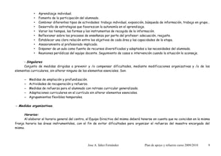 •   Aprendizaje individual.
             •   Fomento de la participación del alumnado.
             •   Combinar diferentes tipos de actividades: trabajo individual, exposición, búsqueda de información, trabajo en grupo…
             •   Desarrollo de estrategias que favorezcan la autonomía en el aprendizaje.
             •   Variar los tiempos, las formas y los instrumentos de recogida de la información.
             •   Reflexionar sobre los procesos de enseñanza por parte del profesor: adecuación, reajuste.
             •   Establecer una clara relación entre los objetivos de cada área y las capacidades de la etapa.
             •   Asesoramiento al profesorado implicado.
             •   Disponer de un aula como fuente de recursos diversificados y adaptados a las necesidades del alumnado.
             •   Reuniones periódicas del equipo docente. Seguimiento de casos e intervención cuando la situación lo aconseje.

     - Singulares:
     Conjunto de medidas dirigidas a prevenir y /o compensar dificultades, mediante modificaciones organizativas y /o de los
elementos curriculares, sin alterar ninguno de los elementos esenciales. Son:

      –   Medidas de ampliación y profundización.
      –   Actividades de recuperación y refuerzo.
      –   Medidas de refuerzo para el alumnado con retraso curricular generalizado.
      –   Adaptaciones curriculares en el currículo sin alterar elementos esenciales.
      –   Agrupamientos flexibles temporales.

→ Medidas organizativas.

      Horarios:
      Al elaborar el horario general del centro, el Equipo Directivo del mismo deberá tenerse en cuenta que no coincidan en la misma
franja horaria las áreas instrumentales, con el fin de evitar dificultades para organizar el refuerzo del maestro encargado del
mismo.




                                                  Jose A. Iáñez Fernández               Plan de apoyo y refuerzo curso 2009/2010    9
 
