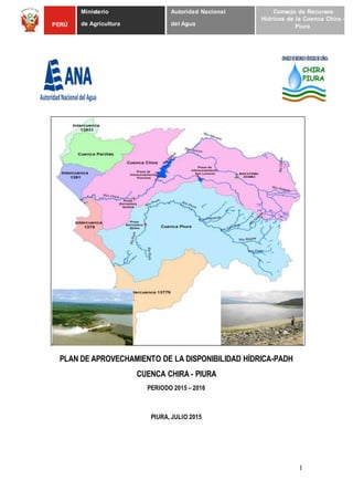 1
PERÚ
Ministerio
de Agricultura
Autoridad Nacional
del Agua
Consejo de Recursos
Hídricos de la Cuenca Chira -
Piura
PLAN DE APROVECHAMIENTO DE LA DISPONIBILIDAD HÍDRICA-PADH
CUENCA CHIRA - PIURA
PERIODO 2015 – 2016
PIURA, JULIO 2015
 