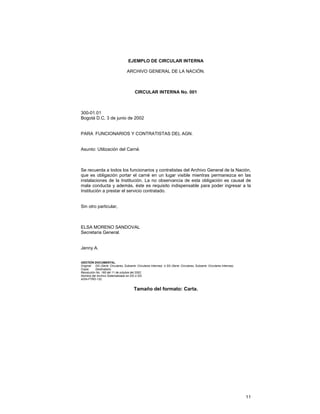 EJEMPLO DE CIRCULAR INTERNA
ARCHIVO GENERAL DE LA NACIÓN.

CIRCULAR INTERNA No. 001

300-01.01
Bogotá D.C, 3 de junio de 2002
PARA FUNCIONARIOS Y CONTRATISTAS DEL AGN.
Asunto: Utilización del Carné.

Se recuerda a todos los funcionarios y contratistas del Archivo General de la Nación,
que es obligación portar el carné en un lugar visible mientras permanezca en las
instalaciones de la Institución. La no observancia de esta obligación es causal de
mala conducta y además, éste es requisito indispensable para poder ingresar a la
Institución a prestar el servicio contratado.
Sin otro particular,

ELSA MORENO SANDOVAL
Secretaria General.
Jenny A.
GESTIÓN DOCUMENTAL.
Original: DG (Serie: Circulares, Subserie: Circulares Internas) ó SG (Serie: Circulares, Subserie: Circulares Internas).
Copia:
Destinatario.
Resolución No. 165 del 11 de octubre del 2002.
Nombre del Archivo Sistematizado en DG ó SG:
AGN-FTRD-132.

Tamaño del formato: Carta.

11

 