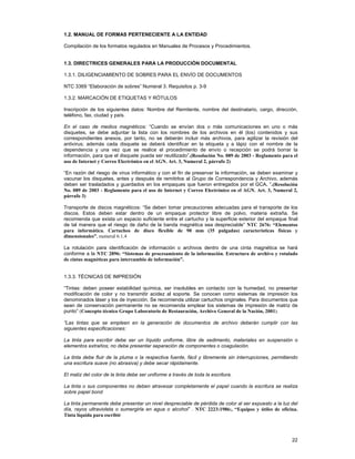 1.2. MANUAL DE FORMAS PERTENECIENTE A LA ENTIDAD
Compilación de los formatos regulados en Manuales de Procesos y Procedimientos.
1.3. DIRECTRICES GENERALES PARA LA PRODUCCIÓN DOCUMENTAL
1.3.1. DILIGENCIAMIENTO DE SOBRES PARA EL ENVÍO DE DOCUMENTOS
NTC 3369 “Elaboración de sobres” Numeral 3. Requisitos p. 3-9
1.3.2. MARCACIÓN DE ETIQUETAS Y RÓTULOS
Inscripción de los siguientes datos: Nombre del Remitente, nombre del destinatario, cargo, dirección,
teléfono, fax, ciudad y país.
En el caso de medios magnéticos: “Cuando se envían dos o más comunicaciones en uno o más
disquetes, se debe adjuntar la lista con los nombres de los archivos en él (los) contenidos y sus
correspondientes anexos, por tanto, no se deberán incluir más archivos, para agilizar la revisión del
antivirus; además cada disquete se deberá identificar en la etiqueta y a lápiz con el nombre de la
dependencia y una vez que se realice el procedimiento de envío o recepción se podrá borrar la
información, para que el disquete pueda ser reutilizado”.(Resolución No. 089 de 2003 - Reglamento para el
uso de Internet y Correo Electrónico en el AGN. Art. 3, Numeral 2, párrafo 2)
“En razón del riesgo de virus informático y con el fin de preservar la información, se deben examinar y
vacunar los disquetes, antes y después de remitirlos al Grupo de Correspondencia y Archivo, además
deben ser trasladados y guardados en los empaques que fueron entregados por el GCA. ”.(Resolución
No. 089 de 2003 - Reglamento para el uso de Internet y Correo Electrónico en el AGN. Art. 3, Numeral 2,
párrafo 3)
Transporte de discos magnéticos: “Se deben tomar precauciones adecuadas para el transporte de los
discos. Estos deben estar dentro de un empaque protector libre de polvo, materia extraña. Se
recomienda que exista un espacio suficiente entre el cartucho y la superficie exterior del empaque final
de tal manera que el riesgo de daño de la banda magnética sea despreciable” NTC 2676: “Elementos
para informática. Cartuchos de disco flexible de 90 mm (35 pulgadas) características físicas y
dimensionales”, numeral 6.1.4
La rotulación para identificación de información o archivos dentro de una cinta magnética se hará
conforme a la NTC 2896: “Sistemas de procesamiento de la información. Estructura de archivo y rotulado
de cintas magnéticas para intercambio de información”.
1.3.3. TÉCNICAS DE IMPRESIÓN
“Tintas: deben poseer estabilidad química, ser insolubles en contacto con la humedad, no presentar
modificación de color y no transmitir acidez al soporte. Se conocen como sistemas de impresión los
denominados láser y los de inyección. Se recomienda utilizar cartuchos originales. Para documentos que
sean de conservación permanente no se recomienda emplear los sistemas de impresión de matriz de
punto” (Concepto técnico Grupo Laboratorio de Restauración, Archivo General de la Nación, 2001).
“Las tintas que se empleen en la generación de documentos de archivo deberán cumplir con las
siguientes especificaciones:
La tinta para escribir debe ser un líquido uniforme, libre de sedimento, materiales en suspensión o
elementos extraños; no debe presentar separación de componentes o coagulación.
La tinta debe fluir de la pluma o la respectiva fuente, fácil y libremente sin interrupciones, permitiendo
una escritura suave (no abrasiva) y debe secar rápidamente.
El matiz del color de la tinta debe ser uniforme a través de toda la escritura.
La tinta o sus componentes no deben atravesar completamente el papel cuando la escritura se realiza
sobre papel bond
La tinta permanente debe presentar un nivel despreciable de pérdida de color al ser expuesto a la luz del
día, rayos ultravioleta o sumergirla en agua o alcohol” . NTC 2223:1986:, “Equipos y útiles de oficina.
Tinta líquida para escribir

22

 