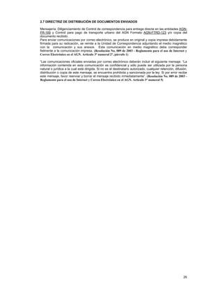 2.7 DIRECTRIZ DE DISTRIBUCIÓN DE DOCUMENTOS ENVIADOS
Mensajería: Diligenciamiento de Control de correspondencia para entrega directa en las entidades AGNFR-169 y Control para pago de transporte urbano del AGN Formato AGN-FTRD-123 y/o copia del
documento recibido .
Para enviar comunicaciones por correo electrónico, se produce en original y copia impresa debidamente
firmada para su radicación, se remite a la Unidad de Correspondencia adjuntando el medio magnético
con la comunicación y sus anexos. Esta comunicación en medio magnético debe corresponder
fielmente a la comunicación impresa. (Resolución No. 089 de 2003 - Reglamento para el uso de Internet y
Correo Electrónico en el AGN. Artículo 3° numeral 2°, párrafo 1)
“Las comunicaciones oficiales enviadas por correo electrónico deberán incluir el siguiente mensaje: “La
información contenida en esta comunicación es confidencial y sólo puede ser utilizada por la persona
natural o jurídica a la cual está dirigida. Si no es el destinatario autorizado, cualquier retención, difusión,
distribución o copia de este mensaje, se encuentra prohibida y sancionada por la ley. Si por error recibe
este mensaje, favor reenviar y borrar el mensaje recibido inmediatamente”. (Resolución No. 089 de 2003 Reglamento para el uso de Internet y Correo Electrónico en el AGN. Artículo 3° numeral 5)

26

 