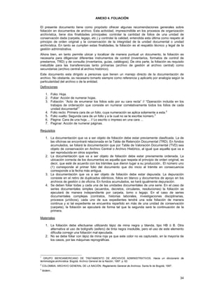ANEXO 4. FOLIACIÓN
El presente documento tiene como propósito ofrecer algunas recomendaciones generales sobre
foliación en documentos de archivo. Esta actividad, imprescindible en los procesos de organización
archivística, tiene dos finalidades principales: controlar la cantidad de folios de una unidad de
conservación dada (carpeta, legajo, etc.) y controlar la calidad, entendida esta última como respeto al
principio de orden original y la conservación de la integridad de la unidad documental o unidad
archivística. En tanto se cumplan estas finalidades, la foliación es el respaldo técnico y legal de la
gestión administrativa.
Ahora bien, en tanto permite ubicar y localizar de manera puntual un documento, la foliación es
necesaria para diligenciar diferentes instrumentos de control (inventarios, formatos de control de
prestamos, TRD) y de consulta (inventarios, guías, catálogos). De otra parte, la foliación es requisito
ineludible para las transferencias tanto primarias (archivo de gestión al archivo central) como
secundarias (archivo central al archivo histórico).
Este documento esta dirigido a personas que tienen un manejo directo de la documentación de
archivo. No obstante, es necesario tomarlo siempre como referencia y aplicarlo por analogía según la
particularidad del archivo o de la entidad.
Definiciones
1. Folio: Hoja.
2. Foliar: Acción de numerar hojas.
3. Foliación: “Acto de enumerar los folios solo por su cara recta” // “Operación incluida en los
trabajos de ordenación que consiste en numerar correlativamente todos los folios de cada
unidad documental”1
4. Folio recto: Primera cara de un folio, cuya numeración se aplica solamente a esta.2
5. Folio vuelto: Segunda cara de un folio y a la cual no se le escribe número.3
6. Página: Cara de una hoja ... // Lo escrito o impreso en una cara ...
7. Paginar: Acción de numerar páginas.
Requisitos
1. La documentación que va a ser objeto de foliación debe estar previamente clasificada. La de
las oficinas se encontrará relacionada en la Tabla de Retención Documental (TRD). En fondos
acumulados, se foliará la documentación que por Tabla de Valoración Documental (TVD) sea
objeto de conservación en Archivo Central o Archivo Histórico, al igual que aquella que va a
ser reproducida en otros soportes.
2. La documentación que va a ser objeto de foliación debe estar previamente ordenada. La
ubicación correcta de los documentos es aquella que respeta el principio de orden original, es
decir, que esté de acuerdo con los trámites que dieron lugar a su producción.. El número uno
(1) corresponde al primer folio del documento que dio inicio al trámite en consecuencia
corresponde a la fecha más antigua.
3. La documentación que va a ser objeto de foliación debe estar depurada. La depuración
consiste en el retiro de duplicados idénticos, folios en blanco y documentos de apoyo en los
archivos de gestión o de oficina. En fondos acumulados, se hará igualmente depuración.
4. Se deben foliar todas y cada una de las unidades documentales de una serie. En el caso de
series documentales simples (acuerdos, decretos, circulares, resoluciones) la foliación se
ejecutará de manera independiente por carpeta, tomo o legajo. En el caso de series
documentales complejas (contratos, historias laborales, investigaciones disciplinarias,
procesos jurídicos), cada uno de sus expedientes tendrá una sola foliación de manera
continua y si tal expediente se encuentra repartido en más de una unidad de conservación
(carpeta), la foliación se ejecutará de forma tal que la segunda será la continuación de la
primera.
Materiales
1. La foliación debe efectuarse utilizando lápiz de mina negra y blanda, tipo HB ó B. Otra
alternativa el uso de bolígrafo (esfero) de tinta negra insoluble, pero el uso de este elemento
dificulta corregir una foliación mal ejecutada.
2. No se debe foliar con lápiz de mina roja ya que este color no es capturado, en la mayoría de
los casos, por las máquinas reprográficas.

1

GRUPO IBEROAMERICANO DE TRATAMIENTO DE ARCHIVOS ADMINISTRATIVOS. Hacia un diccionario de
terminología archivística. Bogotá, Archivo General de la Nación, 1997. p. 62.
2

COLOMBIA. ARCHIVO GENERAL DE LA NACIÓN. Reglamento General de Archivos. Santa fe de Bogotá, 1997.

3

Ibídem.,

34

 