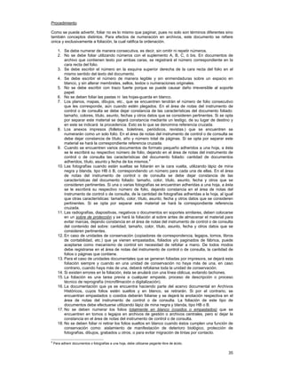 Procedimiento
Como se puede advertir, foliar no es lo mismo que paginar, pues no solo son términos diferentes sino
también conceptos distintos. Para efectos de numeración en archivos, este documento se refiere
única y exclusivamente a foliación, la cual ratifica la ordenación.
1. Se debe numerar de manera consecutiva, es decir, sin omitir ni repetir números.
2. No se debe foliar utilizando números con el suplemento A, B, C, ó bis. En documentos de
archivo que contienen texto por ambas caras, se registrará el número correspondiente en la
cara recta del folio.
3. Se debe escribir el número en la esquina superior derecha de la cara recta del folio en el
mismo sentido del texto del documento.
4. Se debe escribir el número de manera legible y sin enmendaduras sobre un espacio en
blanco, y sin alterar membretes, sellos, textos o numeraciones originales.
5. No se debe escribir con trazo fuerte porque se puede causar daño irreversible al soporte
papel.
6. No se deben foliar las pastas ni las hojas-guarda en blanco.
7. Los planos, mapas, dibujos, etc., que se encuentren tendrán el número de folio consecutivo
que les corresponde, aún cuando estén plegados. En el área de notas del instrumento de
control o de consulta se debe dejar constancia de las características del documento foliado:
tamaño, colores, título, asunto, fechas y otros datos que se consideren pertinentes. Si se opta
por separar este material se dejará constancia mediante un testigo, de su lugar de destino y
en este se indicará la procedencia. Esto es lo que se denomina referencia cruzada.
8. Los anexos impresos (folletos, boletines, periódicos, revistas.) que se encuentren se
numerarán como un solo folio. En el área de notas del instrumento de control o de consulta se
debe dejar constancia de título, año y número total de páginas. Si se opta por separar este
material se hará la correspondiente referencia cruzada.
9. Cuando se encuentren varios documentos de formato pequeño adheridos a una hoja, a ésta
se le escribirá su respectivo número de folio, dejando en el área de notas del instrumento de
control o de consulta las características del documento foliado: cantidad de documentos
adheridos, título, asunto y fecha de los mismos.4
10. Las fotografías cuando están sueltas se foliarán en la cara vuelta, utilizando lápiz de mina
negra y blanda, tipo HB ó B, correspondiendo un número para cada una de ellas. En el área
de notas del instrumento de control o de consulta se debe dejar constancia de las
características del documento foliado: tamaño, color, título, asunto, fecha y otros que se
consideren pertinentes. Si una o varias fotografías se encuentran adheridas a una hoja, a ésta
se le escribirá su respectivo número de folio, dejando constancia en el área de notas del
instrumento de control o de consulta, de la cantidad de fotografías adheridas a la hoja, al igual
que otras características: tamaño, color, título, asunto, fecha y otros datos que se consideren
pertinentes. Si se opta por separar este material se hará la correspondiente referencia
cruzada.
11. Las radiografías, diapositivas, negativos o documentos en soportes similares, deben colocarse
en un sobre de protección y se hará la foliación al sobre antes de almacenar el material para
evitar marcas, dejando constancia en el área de notas del instrumento de control o de consulta
del contenido del sobre: cantidad, tamaño, color, título, asunto, fecha y otros datos que se
consideren pertinentes.
12. En caso de unidades de conservación (copiadores de correspondencia, legajos, tomos, libros
de contabilidad, etc.) que ya vienen empastados, foliados y/o paginados de fábrica, puede
aceptarse como mecanismo de control sin necesidad de refoliar a mano. De todos modos
debe registrarse en el área de notas del instrumento de control o de consulta, la cantidad de
folios o páginas que contiene.
13. Para el caso de unidades documentales que se generan foliadas por impresora, se dejará esta
foliación siempre y cuando en una unidad de conservación no haya más de una, en caso
contrario, cuando haya más de una, deberá refoliarse toda la unidad de conservación.
14. Si existen errores en la foliación, ésta se anulará con una línea oblicua, evitando tachones.
15. La foliación es una tarea previa a cualquier empaste, proceso de descripción o proceso
técnico de reprografía (microfilmación o digitalización).
16. La documentación que ya se encuentra haciendo parte del acervo documental en Archivos
Históricos, cuyos folios estén sueltos y en blanco, se retirarán. Si por el contrario, se
encuentran empastados o cosidos deberán foliarse y se dejará la anotación respectiva en el
área de notas del instrumento de control o de consulta. La foliación de este tipo de
documentos debe efectuarse utilizando lápiz de mina negra y blanda, tipo HB o B.
17. No se deben numerar los folios totalmente en blanco (cosidos o empastados) que se
encuentren en tomos o legajos en archivos de gestión o archivos centrales, pero sí dejar la
constancia en el área de notas del instrumento de control o de consulta.
18. No se deben foliar ni retirar los folios sueltos en blanco cuando éstos cumplen una función de
conservación como: aislamiento de manifestación de deterioro biológico, protección de
fotografías, dibujos, grabados u otros, o para evitar migración de tintas por contacto.
4

Para adherir documentos o fotografías a una hoja, debe utilizarse pegante libre de ácido.

35

 